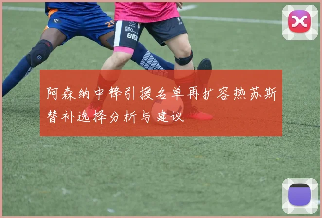 阿森纳中锋引援名单再扩容热苏斯替补选择分析与建议